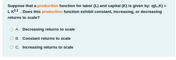 Suppose that a production function for labor (L) and capital (K) is given by: q(L,K) =
L K0.2 . Does this production function exhibit constant, increasing, or decreasing
returns to scale?
O A. Decreasing returns to scale
O B. Constant returns to scale
OC. Increasing returns to scale
