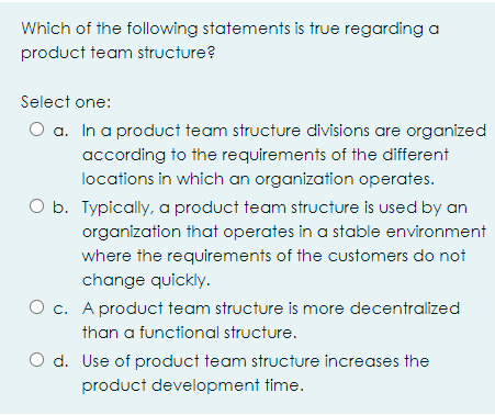 Which of the following statements is true regarding a
product team structure?
Select one:
O a. In a product team structure divisions are organized
according to the requirements of the different
locations in which an organization operates.
O b. Typically, a product team structure is used by an
organization that operates in a stable environment
where the requirements of the customers do not
change quickly.
O c. A product team structure is more decentralized
than a functional structure.
O d. Use of product team structure increases the
product development time.
