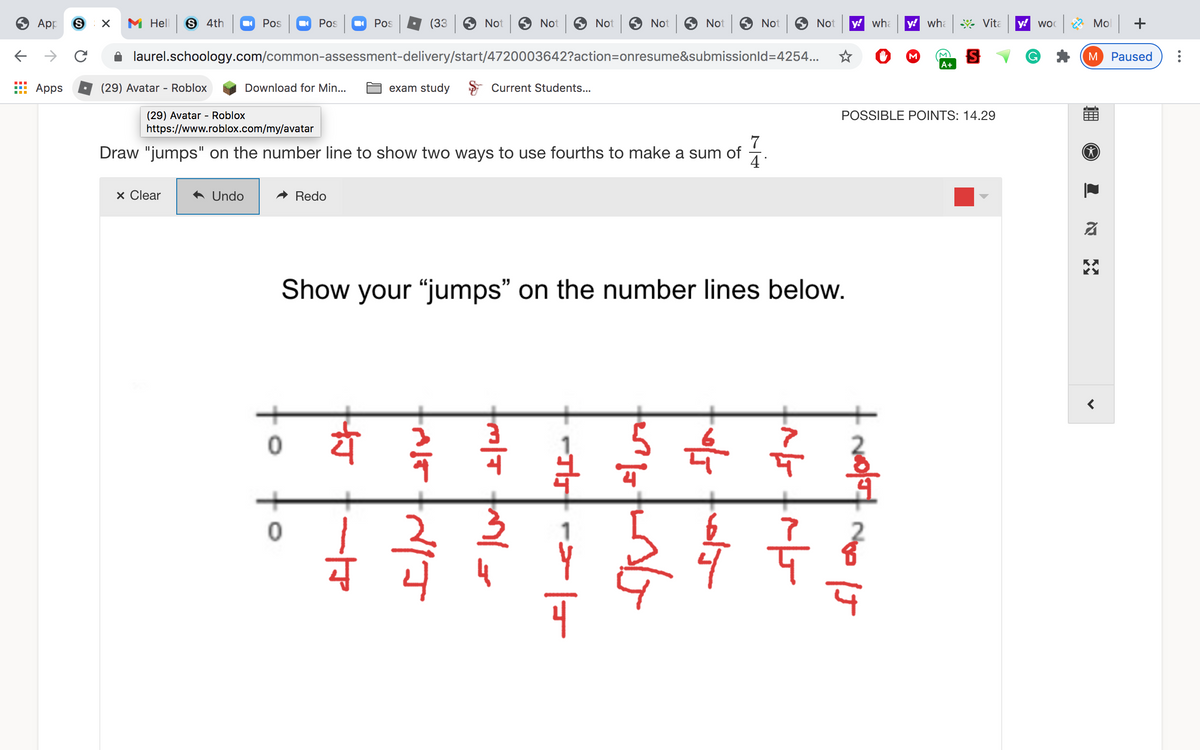 App
M Hell
6 4th
Pos
Pos
Pos
(33
Not
Not
6 Not
Not
Not
Not
Not
y! wha
y! wha Vita
y! woc 2 Mol +
->
laurel.schoology.com/common-assessment-delivery/start/4720003642?action=onresume&submissionld=4254..
M
M Paused
A+
Apps
(29) Avatar - Roblox
Download for Min...
exam study
Current Students...
POSSIBLE POINTS: 14.29
(29) Avatar - Roblox
https://www.roblox.com/my/avatar
7
Draw "jumps" on the number line to show two ways to use fourths to make a sum of
4
x Clear
A Undo
Redo
Show your "jumps" on the number lines below.
사
