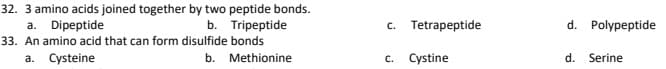 32. 3 amino acids joined together by two peptide bonds.
a. Dipeptide
33. An amino acid that can form disulfide bonds
a. Cysteine
b. Tripeptide
c. Tetrapeptide
d. Polypeptide
b. Methionine
c. Cystine
d.
Serine
