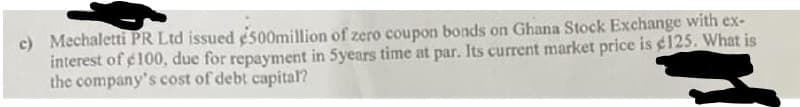 c) Mechaletti PR Ltd issued e500million of zero coupon bonds on Ghana Stock Exchange with ex-
interest of e100, due for repayment in 5years time at par. Its current market price is ¢125. What is
the company's cost of debt capital?
