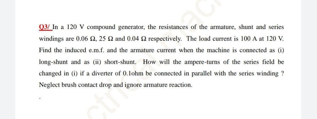 Q3/ In a 120 V compound generator, the resistances of the armature, shunt and series
windings are 0.06 2, 25 N and 0.04 2 respectively. The load current is 100 A at 120 V.
Find the induced e.m.f. and the armature current when the machine is connected as (i)
long-shunt and as (ii) short-shunt. How will the ampere-turns of the series field be
changed in (i) if a diverter of 0.1ohm be connected in parallel with the series winding ?
Neglect brush contact drop and ignore armature reaction.
ctme
