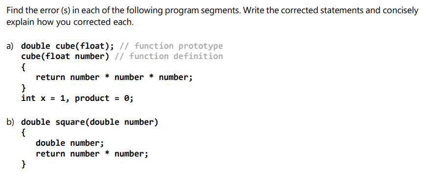 Find the error (s) in each of the following program segments. Write the corrected statements and concisely
explain how you corrected each.
a) double cube(float); // function prototype
cube(float number) // function definition
{
return number * number * number;
}
int x = 1, product = 0;
%3D
b) double square(double number)
{
double number;
return number * number;
}
