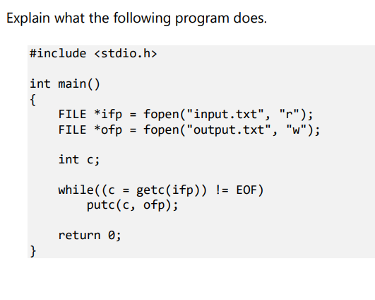 Explain what the following program does.
#include <stdio.h>
int main()
{
FILE *ifp = fopen("input.txt", "r");
FILE *ofp = fopen("output.txt", "w");
int c;
while((c = getc(ifp)) != EOF)
putc(c, ofp);
return 0;
}
