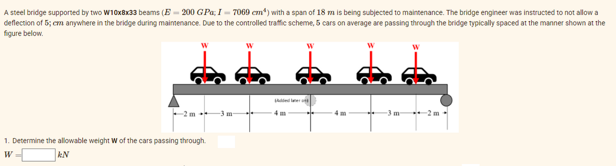 A steel bridge supported by two W10x8x33 beams (E = 200 GPa; I = 7069 cm4) with a span of 18 m is being subjected to maintenance. The bridge engineer was instructed to not allow a
deflection of 5; cm anywhere in the bridge during maintenance. Due to the controlled traffic scheme, 5 cars on average are passing through the bridge typically spaced at the manner shown at the
figure below.
W
W
W
(Added later on)
+2 m +*
-3 m
4 m
4 m
-3 m +2 m +
1. Determine the allowable weight W of the cars passing through.
W =
kN
