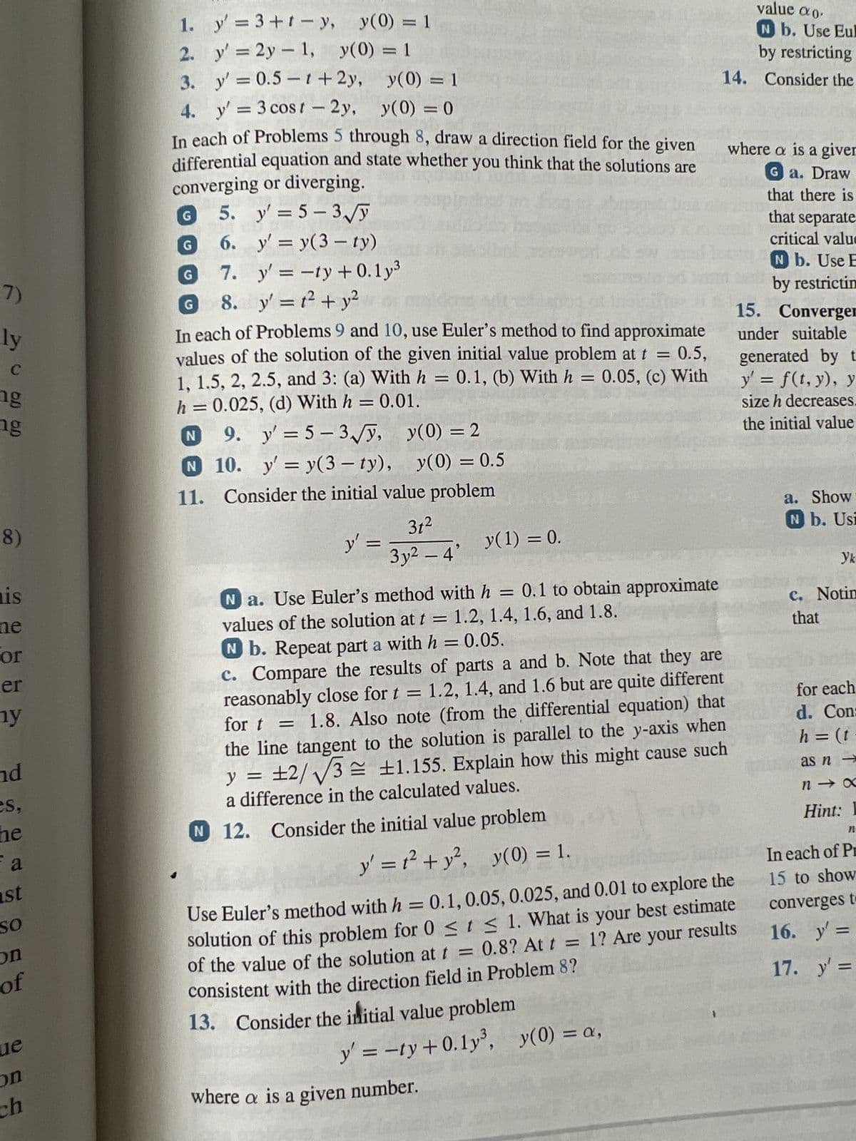 7)
ly
-
C
ng
ng
8)
is
ne
or
er
ny
nd
es,
ne
a
st
SO
on
of
que
on
ch
y' = 3+t-y,
y' = 2y = 1,
y' = 0.5-1 + 2y,
y(0) = 1
4.
y' = 3 cost - 2y,
y(0) = 0
In each of Problems 5 through 8, draw a direction field for the given
differential equation and state whether you think that the solutions are
converging or diverging.
G 5. y'=5-3√√y
6.
y' = y(3- ty)
7. y' = -ty+0.1y³
8.
y' = 1² + y²
1.
2.
3.
G
y(0) = 1
y(0) = 1
G
In each of Problems 9 and 10, use Euler's method to find approximate
values of the solution of the given initial value problem at t = 0.5,
1, 1.5, 2, 2.5, and 3: (a) With h = 0.1, (b) With h = 0.05, (c) With
h = 0.025, (d) With h = 0.01.
N
9. y'=5-3√√y, y(0) = 2
N
10.
y' = y(3−ty), y(0) = 0.5
11.
Consider the initial value problem
y' =
31²
3y² - 4'
es
y(1) = 0.
Na. Use Euler's method with h = 0.1 to obtain approximate
values of the solution at t = 1.2, 1.4, 1.6, and 1.8.
Nb. Repeat part a with h = 0.05.
c. Compare the results of parts a and b. Note that they are
reasonably close for t = 1.2, 1.4, and 1.6 but are quite different
15 c
AU
= 1.8. Also note (from the differential equation) that
for t
the line tangent to the solution is parallel to the y-axis when
y = ±2/√√3 = ±1.155. Explain how this might cause such
a difference in the calculated values.
N 12. Consider the initial value problem
y' = 1² + y², y(0) = 1.
where a is a given number.
value ao.
Nb. Use Eul
by restricting
14. Consider the
where a is a giver
Ga. Draw
that there is
that separate
critical value
N b. Use E
by restrictin
Convergen
15.
under suitable
generated by t
y' = f(t, y), y
size h decreases.
the initial value
Use Euler's method with h = 0.1, 0.05, 0.025, and 0.01 to explore the
solution of this problem for 0 ≤ t ≤ 1. What is your best estimate
0.8? At t = 1? Are your results
of the value of the solution at t = 0.8? At t
consistent with the direction field in Problem 8?
13. Consider the initial value problem
y = -ty+0.1y³, y(0) = a,
a. Show
N b. Usi
Yk
c. Notin
that
for each
d. Con:
h = (t
as n →
nx
Hint: I
n
In each of Pr
15 to show
converges to
16. y' =
17. y' =