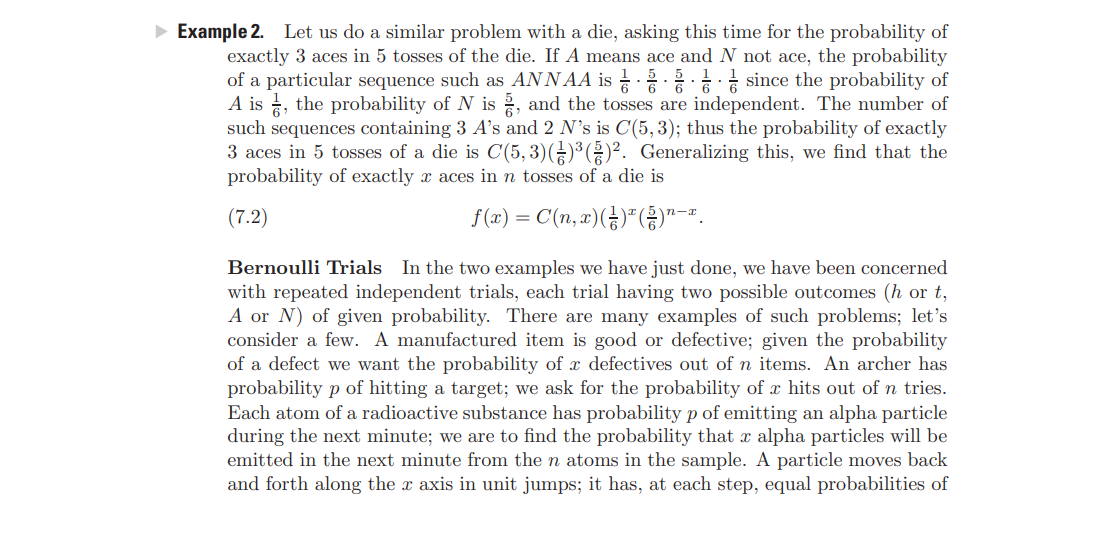 Example 2. Let us do a similar problem with a die, asking this time for the probability of
exactly 3 aces in 5 tosses of the die. If A means ace and N not ace, the probability
of a particular sequence such as ANNAA is since the probability of
A is , the probability of N is , and the tosses are independent. The number of
such sequences containing 3 A's and 2 N's is C(5, 3); thus the probability of exactly
3 aces in 5 tosses of a die is C(5, 3)()³ ()². Generalizing this, we find that the
probability of exactly x aces in n tosses of a die is
(7.2)
f (1) = C(n, a)(¿)*()"-.
n-x
In the two examples we have just done, we have been concerned
with repeated independent trials, each trial having two possible outcomes (h or t,
A or N) of given probability. There are many examples of such problems; let's
consider a few. A manufactured item is good or defective; given the probability
of a defect we want the probability of x defectives out of n items. An archer has
probability p of hitting a target; we ask for the probability of x hits out of n tries.
Each atom of a radioactive substance has probability p of emitting an alpha particle
during the next minute; we are to find the probability that x alpha particles will be
emitted in the next minute from the n atoms in the sample. A particle moves back
and forth along the x axis in unit jumps; it has, at each step, equal probabilities of
Bernoulli Trials
