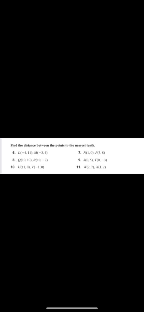 Find the distance between the points to the nearest tenth.
6. L(-4, 11), M(-3,4)
7. N(1,0), P(3, 8)
8. Q(10, 10), R(10, –2)
9. S(0, 5), T(0, -3)
10. U(11,0), V(-1,0)
11. W(2, 7), X(1, 2)
