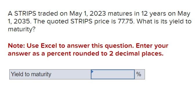 A STRIPS traded on May 1, 2023 matures in 12 years on May
1, 2035. The quoted STRIPS price is 77.75. What is its yield to
maturity?
Note: Use Excel to answer this question. Enter your
answer as a percent rounded to 2 decimal places.
Yield to maturity
%