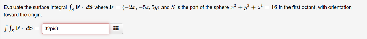 Evaluate the surface integral s F. dS where F = (-2x, –5z, 5y) and S is the part of the sphere x? + y² +
toward the origin.
= 16 in the first octant, with orientation
S S3 F ·
• dS =
32pi/3
