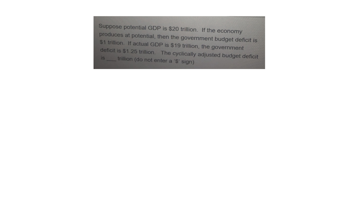 Suppose potential GDP is $20 trillion. If the economy
produces at potential, then the government budget deficit is
$1 trillion. If actual GDP is $19 trillion, the government
deficit is $1.25 trillion.
The cyclically adjusted budget deficit
is
trillion (do not enter a '$' sign)
