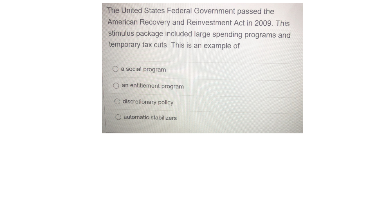 The United States Federal Government passed the
American Recovery and Reinvestment Act in 2009. This
stimulus package included large spending programs and
temporary tax cuts. This is an example of
O a social program
an entitlement program
discretionary policy
Oautomatic stabilizers
