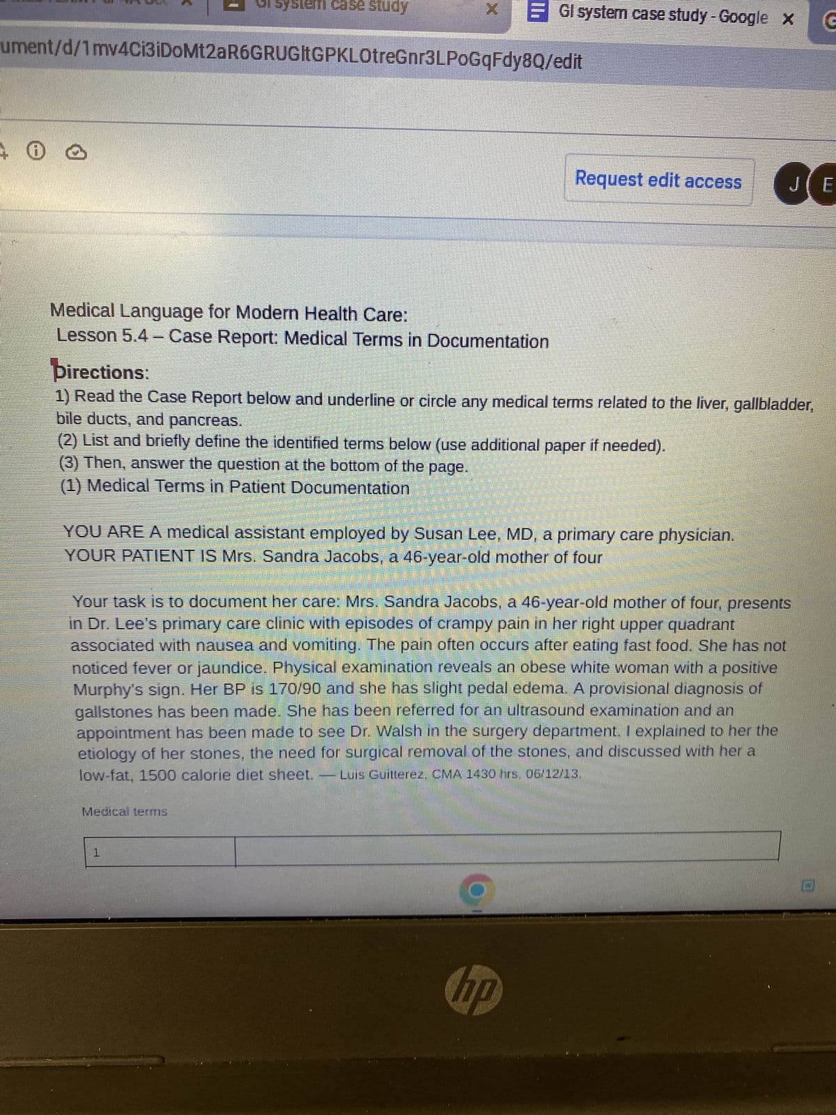 0 2
system case study
ument/d/1 mv4ci3iDoMt2aR6GRUGIEGPKLOtreGnr3LPoGqFdy8Q/edit
Medical Language for Modern Health Care:
Lesson 5.4 - Case Report: Medical Terms in Documentation
X
(3) Then, answer the question at the bottom of the page.
(1) Medical Terms in Patient Documentation
Medical terms
Gl system case study - Google x G
Directions:
1) Read the Case Report below and underline or circle any medical terms related to the liver, gallbladder,
bile ducts, and pancreas.
(2) List and briefly define the identified terms below (use additional paper if needed).
1
YOU ARE A medical assistant employed by Susan Lee, MD, a primary care physician.
YOUR PATIENT IS Mrs. Sandra Jacobs, a 46-year-old mother of four
Request edit access
Your task is to document her care: Mrs. Sandra Jacobs, a 46-year-old mother of four, presents
in Dr. Lee's primary care clinic with episodes of crampy pain in her right upper quadrant
associated with nausea and vomiting. The pain often occurs after eating fast food. She has not
noticed fever or jaundice. Physical examination reveals an obese white woman with a positive
Murphy's sign. Her BP is 170/90 and she has slight pedal edema. A provisional diagnosis of
gallstones has been made. She has been referred for an ultrasound examination and an
appointment has been made to see Dr. Walsh in the surgery department. I explained to her the
etiology of her stones, the need for surgical removal of the stones, and discussed with her a
low-fat, 1500 calorie diet sheet. — Luis Guitterez, CMA 1430 hrs. 06/12/13,
hp
JE
O