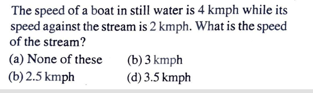 The speed of a boat in still water is 4 kmph while its
speed against the stream is 2 kmph. What is the speed
of the stream?
(a) None of these
(b) 3 kmph
(d) 3.5 kmph
(b) 2.5 kmph
