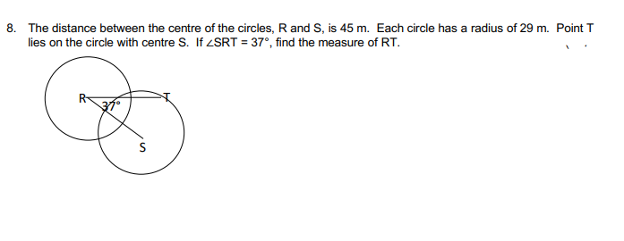 8. The distance between the centre of the circles, R and S, is 45 m. Each circle has a radius of 29 m. Point T
lies on the circle with centre S. If SRT = 37°, find the measure of RT.
