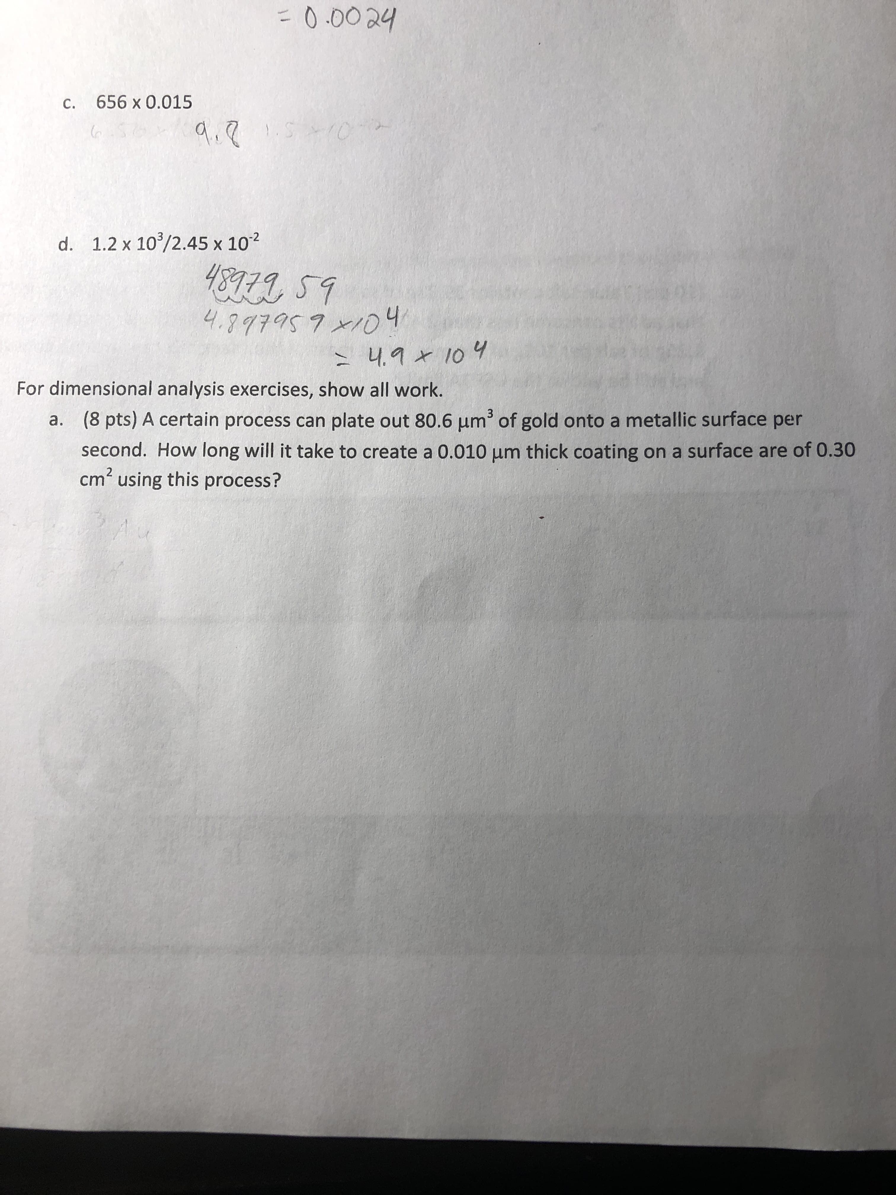 0.0024
c.
656 x 0.015
d. 1.2 x 103/2.45 x 102
For dimensional analysis exercises, show all work.
(8 pts) A certain process can plate out 80.6 μm3 of gold onto a metallic surface per
second. How long will it take to create a 0.010 μm thick coating on a surface are of 0.30
cm2 using this process?
a.
