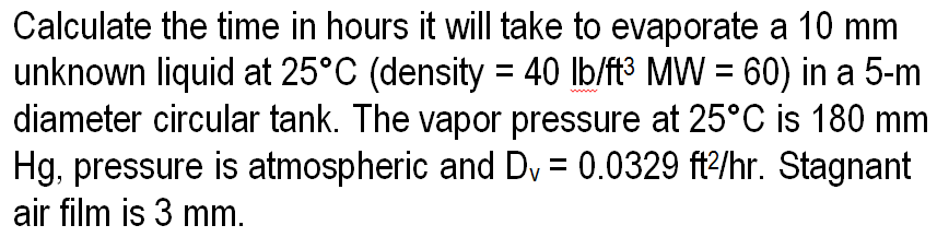 Calculate the time in hours it will take to evaporate a 10 mm
unknown liquid at 25°C (density = 40 lb/ft³ MW = 60) in a 5-m
diameter circular tank. The vapor pressure at 25°C is 180 mm
Hg, pressure is atmospheric and Dv = 0.0329 ft2/hr. Stagnant
air film is 3 mm.
www
