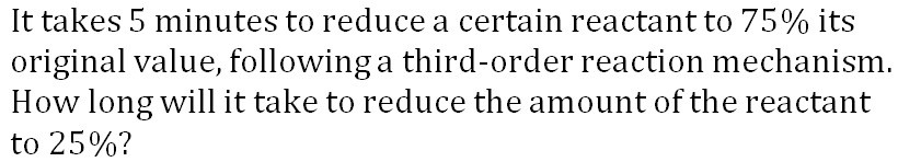 It takes 5 minutes to reduce a certain reactant to 75% its
original value, following a third-order reaction mechanism.
How long will it take to reduce the amount of the reactant
to 25%?
