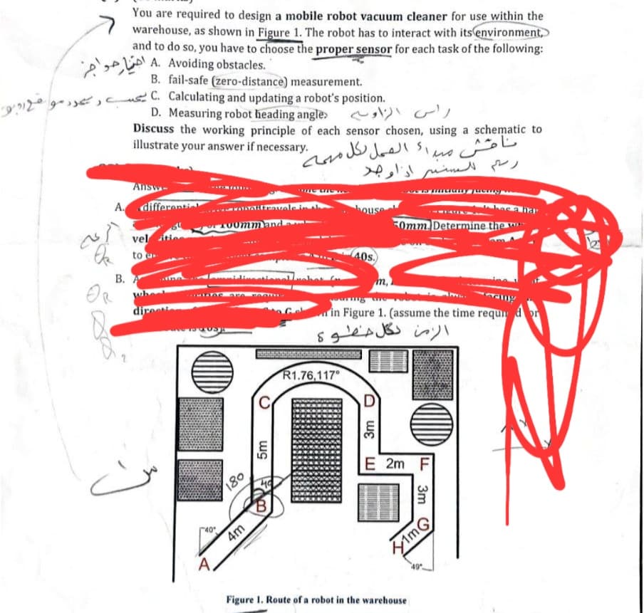 You are required to design a mobile robot vacuum cleaner for use within the
warehouse, as shown in Figure 1. The robot has to interact with its environment,
and to do so, you have to choose the proper sensor for each task of the following:
.A Avoiding obstacles اختيار حواجز
B. fail-safe (zero-distance) measurement.
3712915, C. Calculating and updating a robot's position.
D. Measuring robot heading angle>
راس الزاوية
Discuss the working principle of each sensor chosen, using a schematic to
illustrate your answer if necessary.
Answ
ناقش مبدا
أ العمل لكل مهمة
رسم للسفير اذا وجد
A differenti
vel
OR
to
B. A
direes
40°
180
4m
cobaltravale in al
ommand
has a har
50mm. Determine the w
m,
in Figure 1. (assume the time requi
الزمن لكل خطوة
R1.76,117
D
3m
5m
B
E 2m F
3m
1mG
A
Figure 1. Route of a robot in the warehouse