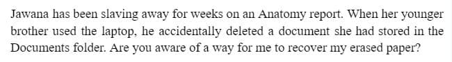 Jawana has been slaving away for weeks on an Anatomy report. When her younger
brother used the laptop, he accidentally deleted a document she had stored in the
Documents folder. Are you aware of a way for me to recover my erased paper?
