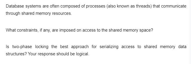 Database systems are often composed of processes (also known as threads) that communicate
through shared memory resources.
What constraints, if any, are imposed on access to the shared memory space?
Is two-phase locking the best approach for serializing access to shared memory data
structures? Your response should be logical.
