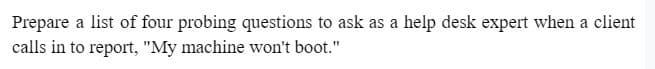 Prepare a list of four probing questions to ask as a help desk expert when a client
calls in to report, "My machine won't boot."
