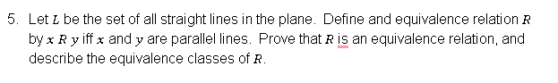 5. Let I be the set of all straight lines in the plane. Define and equivalence relation R
by x R y iff x and y are parallel lines. Prove that R is an equivalence relation, and
describe the equivalence classes of R.