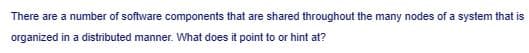 There are a number of software components that are shared throughout the many nodes of a system that is
organized in a distributed manner. What does it point to or hint at?