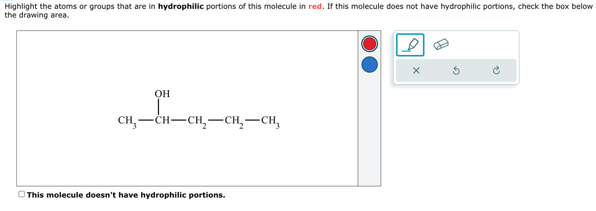 Highlight the atoms or groups that are in hydrophilic portions of this molecule in red. If this molecule does not have hydrophilic portions, check the box below
the drawing area.
OH
CH3-CH-CH,
·CH₂—CH¸
This molecule doesn't have hydrophilic portions.
☑