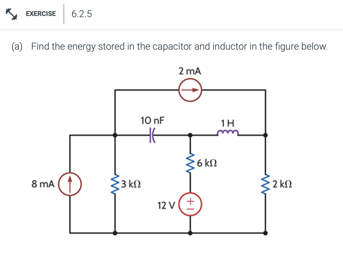 EXERCISE 6.2.5
(a) Find the energy stored in the capacitor and inductor in the figure below.
8 mA
13 ΚΩ
10 nF
Η
2 mA
12v (+
· 6 ΚΩ
1Η
2
2 ΚΩ