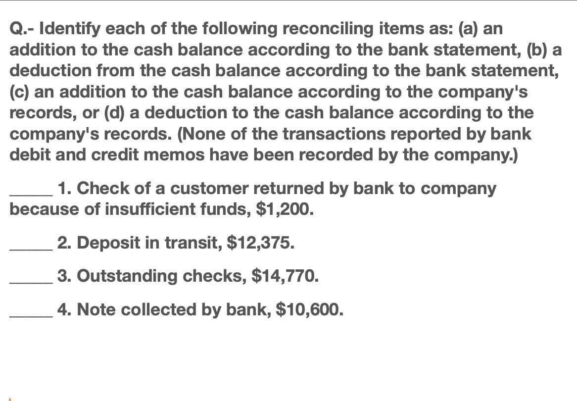 Q.- Identify each of the following reconciling items as: (a) an
addition to the cash balance according to the bank statement, (b) a
deduction from the cash balance according to the bank statement,
(c) an addition to the cash balance according to the company's
records, or (d) a deduction to the cash balance according to the
company's records. (None of the transactions reported by bank
debit and credit memos have been recorded by the company.)
1. Check of a customer returned by bank to company
because of insufficient funds, $1,200.
2. Deposit in transit, $12,375.
3. Outstanding checks, $14,770.
4. Note collected by bank, $10,600.