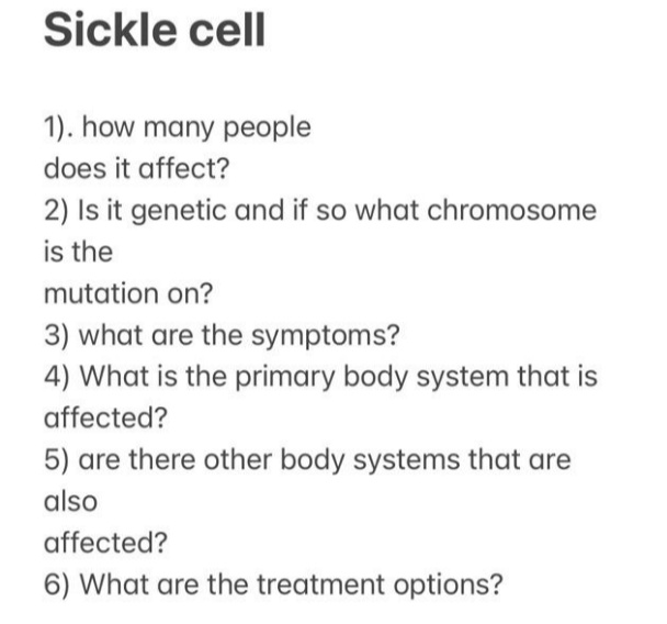 Sickle cell
1). how many people
does it affect?
2) Is it genetic and if so what chromosome
is the
mutation on?
3) what are the symptoms?
4) What is the primary body system that is
affected?
5) are there other body systems that are
also
affected?
6) What are the treatment options?
