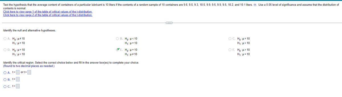 Test the hypothesis that the average content of containers of a particular lubricant is 10 liters if the contents of a random sample of 10 containers are 9.6, 9.5, 9.3, 10.5, 9.9, 9.5, 9.9, 9.5, 10.2, and 10.1 liters. Use a 0.05 level of significance and assume that the distribution of
contents is normal.
Click here to view page 1 of the table of critical values of the t-distribution.
Click here to view page 2 of the table of critical values of the t-distribution.
Identify the null and alternative hypotheses.
○ A. Ho:
10
H₁ = 10
D. Ho: H=10
Η μ < 10
○ B. Ho: <10
H₁ = 10
*E. Ho: H=10
H₁: #10
Identify the critical region. Select the correct choice below and fill in the answer box(es) to complete your choice.
(Round to two decimal places as needed.)
O A. t<
or t>
○ B. t>
○ C. t<
C. Ho: H=10
H₁: >10
OF. Ho: H>10
H₁ =10