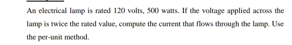 An electrical lamp is rated 120 volts, 500 watts. If the voltage applied across the
lamp is twice the rated value, compute the current that flows through the lamp. Use
the per-unit method.