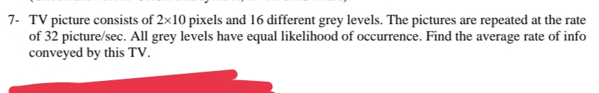 7- TV picture consists of 2×10 pixels and 16 different grey levels. The pictures are repeated at the rate
of 32 picture/sec. All grey levels have equal likelihood of occurrence. Find the average rate of info
conveyed by this TV.