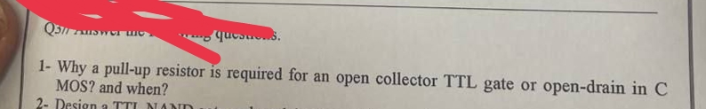 Q511 AUSW mo
questes.
1- Why a pull-up resistor is required for an open collector TTL gate or open-drain in C
MOS? and when?
2- Design a TTI NAND