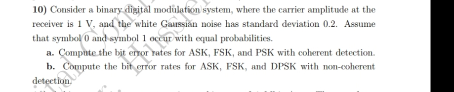 10) Consider a binary digital modulation system, where the carrier amplitude at the
receiver is 1 V, and the white
noise has standard deviation 0.2. Assume
that symbol 0 and symbol 1 occur with equal probabilities.
a. Compute the bit error rates for ASK, FSK, and PSK with coherent detection.
b. Compute the bit error rates for ASK, FSK, and DPSK with non-coherent
detection.