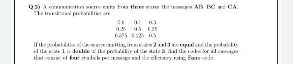 Q.2) A communication source emits from three states the messages AB, BC and CA.
The transitional probabilities are
0.6
0.1 0.3
0.25
0.5 0.25
0.375 0.125 0.5
If the probabilities of the source emitting from states 2 and 3 are equal and the probability
of the state 1 is double of the probability of the state 3, find the codes for all messages
that consist of four symbols per message and the efficiency using Fano code.