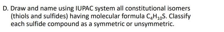 D. Draw and name using IUPAC system all constitutional isomers
(thiols and sulfides) having molecular formula CH16S. Classify
each sulfide compound as a symmetric or unsymmetric.
