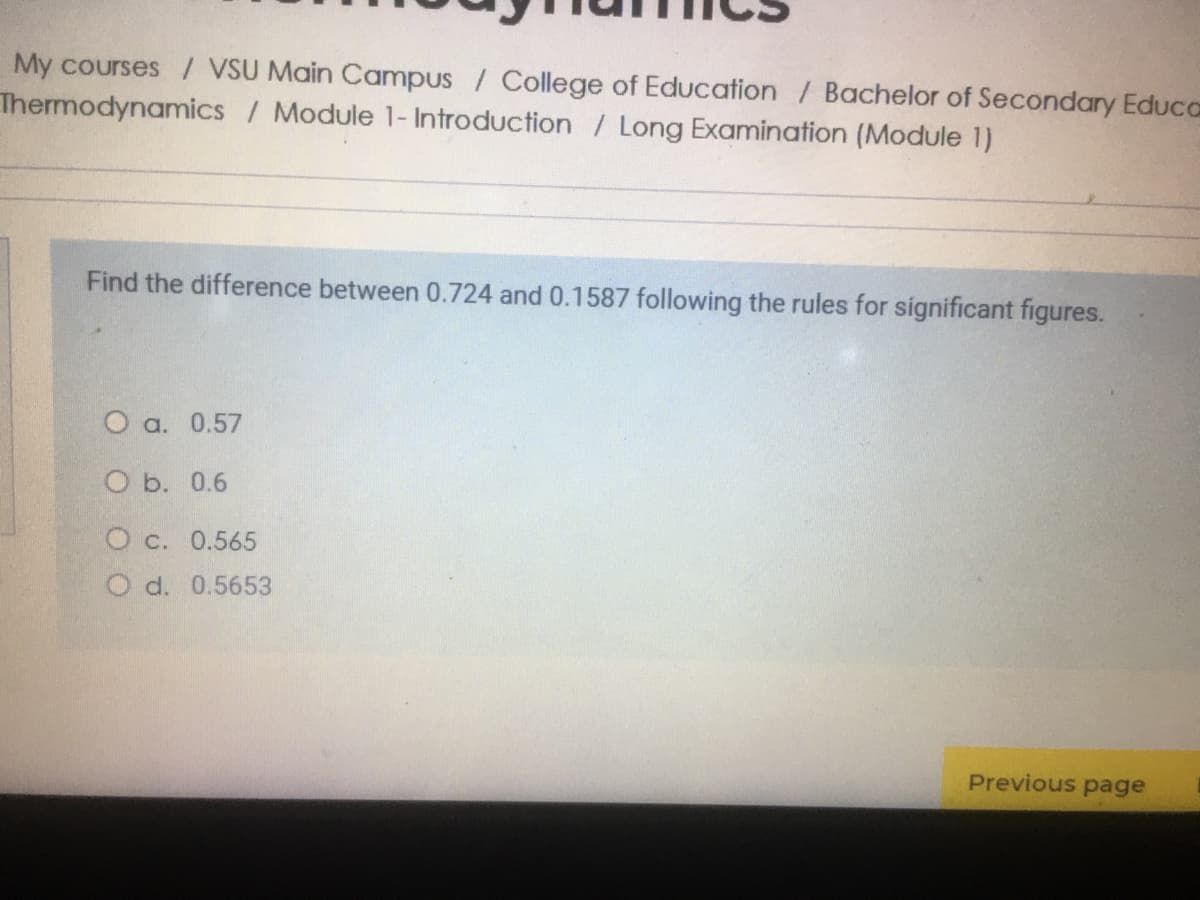 My courses / VSU Main Campus / College of Education / Bachelor of Secondary Educa
Thermodynamics / Module 1- Introduction / Long Examination (Module 1)
Find the difference between 0.724 and 0.1587 following the rules for significant figures.
O a. 0.57
O b. 0.6
O c. 0.565
O d. 0.5653
Previous page
