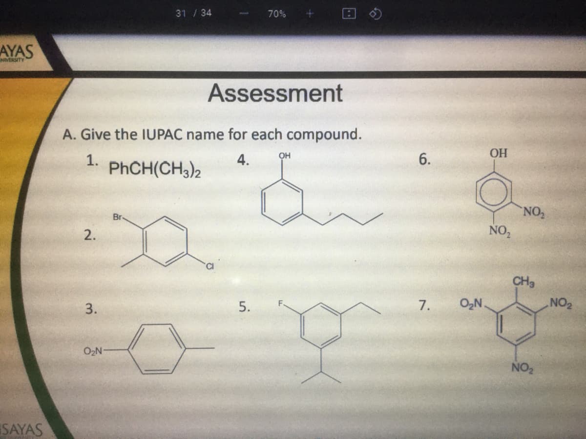 31/34
70%
AYAS
NVERSITY
Assessment
A. Give the IUPAC name for each compound.
OH
6.
ОН
1.
PHCH(CH,)2
4.
NO2
Br-
2.
NO,
CI
CH3
5.
7.
O2N.
NO2
O2N
NO2
SAYAS
3.
