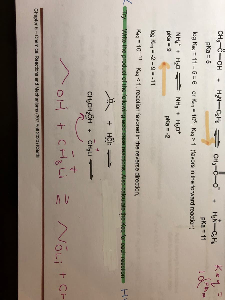 CH3-C-OH
Keq
+
H2N-C2H5
CH3-C-o
H3N-C2H5
+
pka = 5
pKa = 11
or Keq = 106 ; Keq > 1 (favors in the forward reaction)
%3D
PA
log Keq = 11 - 5 = 6
NH4* + H20
pka = 9
NH3 + H3O*
pKa = -2
%3D
log Keq = -2 - 9 = -11
Keg = 10-11 Keg < 1, reaction favored in the reverse direction,
Try: Write the product of the following acid base reactions. Also calculate the Keq for each reaction P
+ HCI:
CH3CH,ÖH + CH3LI
OH t CHq Li
2 NõLi t CH
Chapter 5- Chemical Reactions and Mechanisms (307 Fall 2020) KSethi
