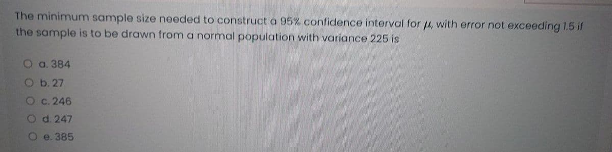 The minimum sample size needed to construct a 95% confidence interval for 4, with error not exceeding 1.5 if
the sample is to be drawn from a normal population with variance 225 is
O a. 384
Ob. 27
Oc. 246
Od. 247
e. 385
