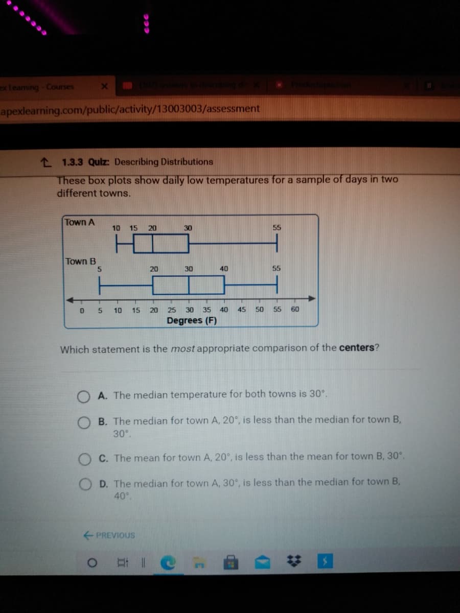 ex Leaming - Courses
apexlearning.com/public/activity/13003003/assessment
L 1.3.3 Quiz: Describing Distributions
These box plots show daily low temperatures for a sample of days in two
different towns.
Town A
10 15 20
30
55
Town B
20
30
40
55
10
15
20
25
30 35
40
45
50 55
60
Degrees (F)
Which statement is the most appropriate comparison of the centers?
A. The median temperature for both towns is 30°.
B. The median for town A, 20°, is less than the median for town B,
30°
O C. The mean for town A, 20°, is less than the mean for town B, 30°.
D. The median for town A, 30°, is less than the median for town B,
40°.
PREVIOUS
