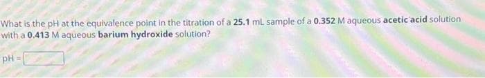 What is the pH at the equivalence point in the titration of a 25.1 mL sample of a 0.352 M aqueous acetic acid solution
with a 0.413 M aqueous barium hydroxide solution?
pH