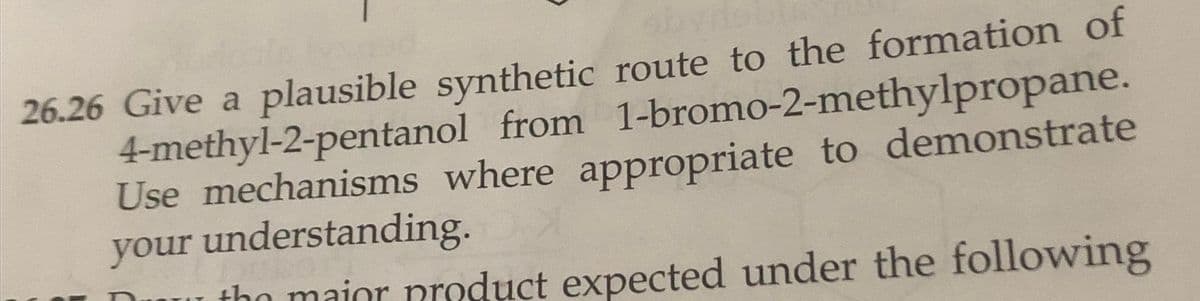 26.26 Give a plausible synthetic route to the formation of
4-methyl-2-pentanol from 1-bromo-2-methylpropane.
Use mechanisms where appropriate to demonstrate
your understanding.
tho mainr product expected under the following
OT