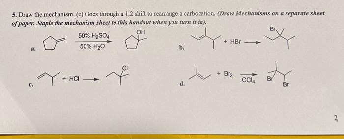 5. Draw the mechanism. (c) Goes through a 1,2 shift to rearrange a carbocation. (Draw Mechanisms on a separate sheet
of paper. Staple the mechanism sheet to this handout when you turn it in).
OH
a.
Y.
50% H₂SO4
50% H₂O
+ HCI -
d.
+ HBr
+ Br2 CCl4
Br
Br
Br
20