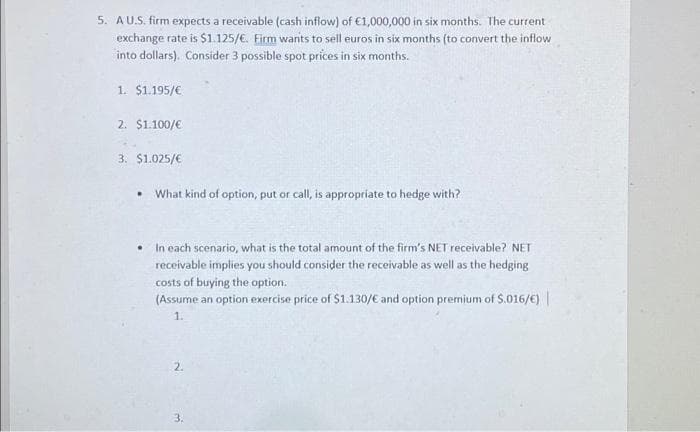 5. A U.S. firm expects a receivable (cash inflow) of €1,000,000 in six months. The current
exchange rate is $1.125/€. Firm wants to sell euros in six months (to convert the inflow
into dollars). Consider 3 possible spot prices in six months.
1. $1.195/€
2. $1.100/€
3. $1.025/€
.
What kind of option, put or call, is appropriate to hedge with?
In each scenario, what is the total amount of the firm's NET receivable? NET
receivable implies you should consider the receivable as well as the hedging
costs of buying the option.
(Assume an option exercise price of $1.130/€ and option premium of $.016/€) |
1.
2.
3.