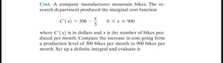 Cost. A company manufactures mountain bikes. The re-
search department produced the marginal cost function
C'(x) = 500
0 sxs 900
where C'(x) is in dollars and x is the number of bikes pro-
duced per month. Compute the increase in cost going from
a production level of 300 bikes per month to 900 bikes per
month. Set up a definite integral and evaluate it.
