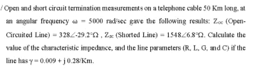 /Open and short cirauit termination measurements on a telephone cable 50 Km long, at
an angular frequency w = 5000 rad'sec gave the following results: Zoe (Open-
Circuited Line) = 3282-29.2°2 , Zx (Shorted Line) = 154826.8°Q. Calculate the
valuc of the characteristic impedance, and the line parameters (R, L, G, and C) if the
line has y = 0.009 + j0.28/Km.
